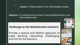 z
Lesson 1: Mathematics in the Intermediate Grades
Objective: To understand the purpose of learning Mathematics in the
intermediate grades
Challenge to the Mathematics teachers:
Provide a special and distinct approach to
make learning interesting, challenging,
and fun for the learners.
 