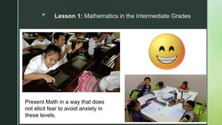 z Lesson 1: Mathematics in the Intermediate Grades
Present Math in a way that does
not elicit fear to avoid anxiety in
these levels.
 