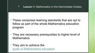 z
F
Lesson 1: Mathematics in the Intermediate Grades
 These comprises learning standards that are opt to
follow as part of the whole Mathematics education
program
 They are necessary prerequisites to higher level of
Mathematics
 They aim to achieve the
goals of Mathematics education
 