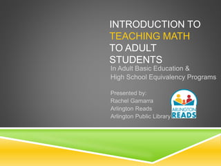 INTRODUCTION TO
TEACHING MATH
TO ADULT
STUDENTS
In Adult Basic Education &
High School Equivalency Programs
Presented by:
Rachel Gamarra
Arlington Reads
Arlington Public Library
 