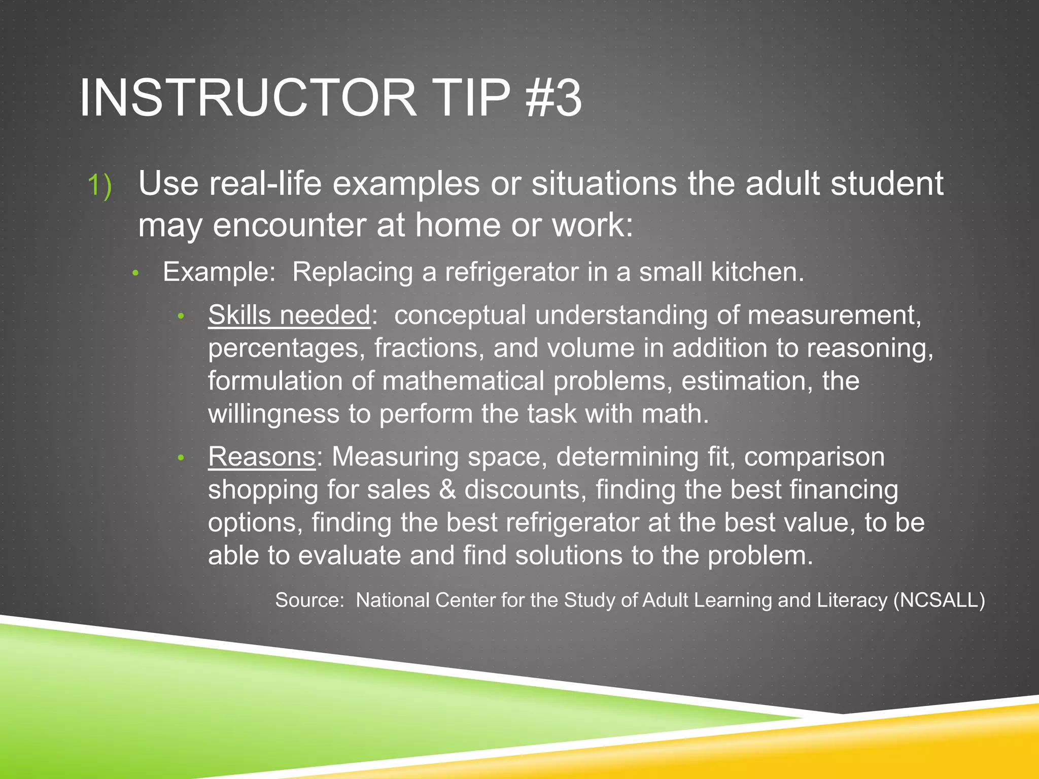 INSTRUCTOR TIP #3
1) Use real-life examples or situations the adult student
may encounter at home or work:
• Example: Replacing a refrigerator in a small kitchen.
• Skills needed: conceptual understanding of measurement,
percentages, fractions, and volume in addition to reasoning,
formulation of mathematical problems, estimation, the
willingness to perform the task with math.
• Reasons: Measuring space, determining fit, comparison
shopping for sales & discounts, finding the best financing
options, finding the best refrigerator at the best value, to be
able to evaluate and find solutions to the problem.
Source: National Center for the Study of Adult Learning and Literacy (NCSALL)
 