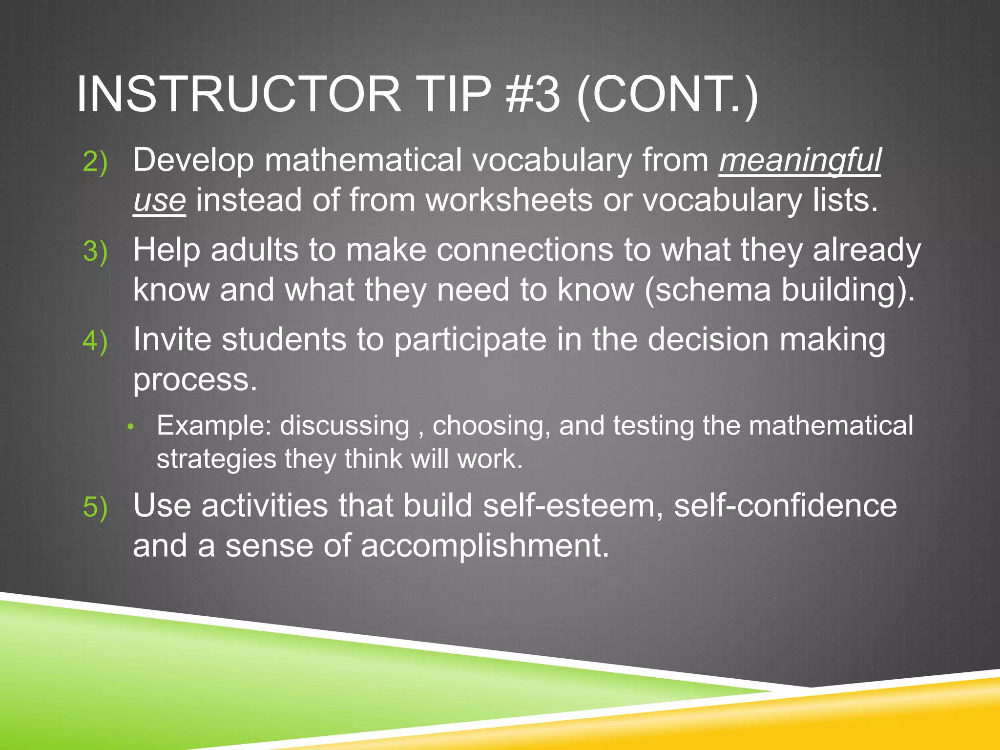 INSTRUCTOR TIP #3 (CONT.)
2) Develop mathematical vocabulary from meaningful
use instead of from worksheets or vocabulary lists.
3) Help adults to make connections to what they already
know and what they need to know (schema building).
4) Invite students to participate in the decision making
process.
• Example: discussing , choosing, and testing the mathematical
strategies they think will work.
5) Use activities that build self-esteem, self-confidence
and a sense of accomplishment.
 