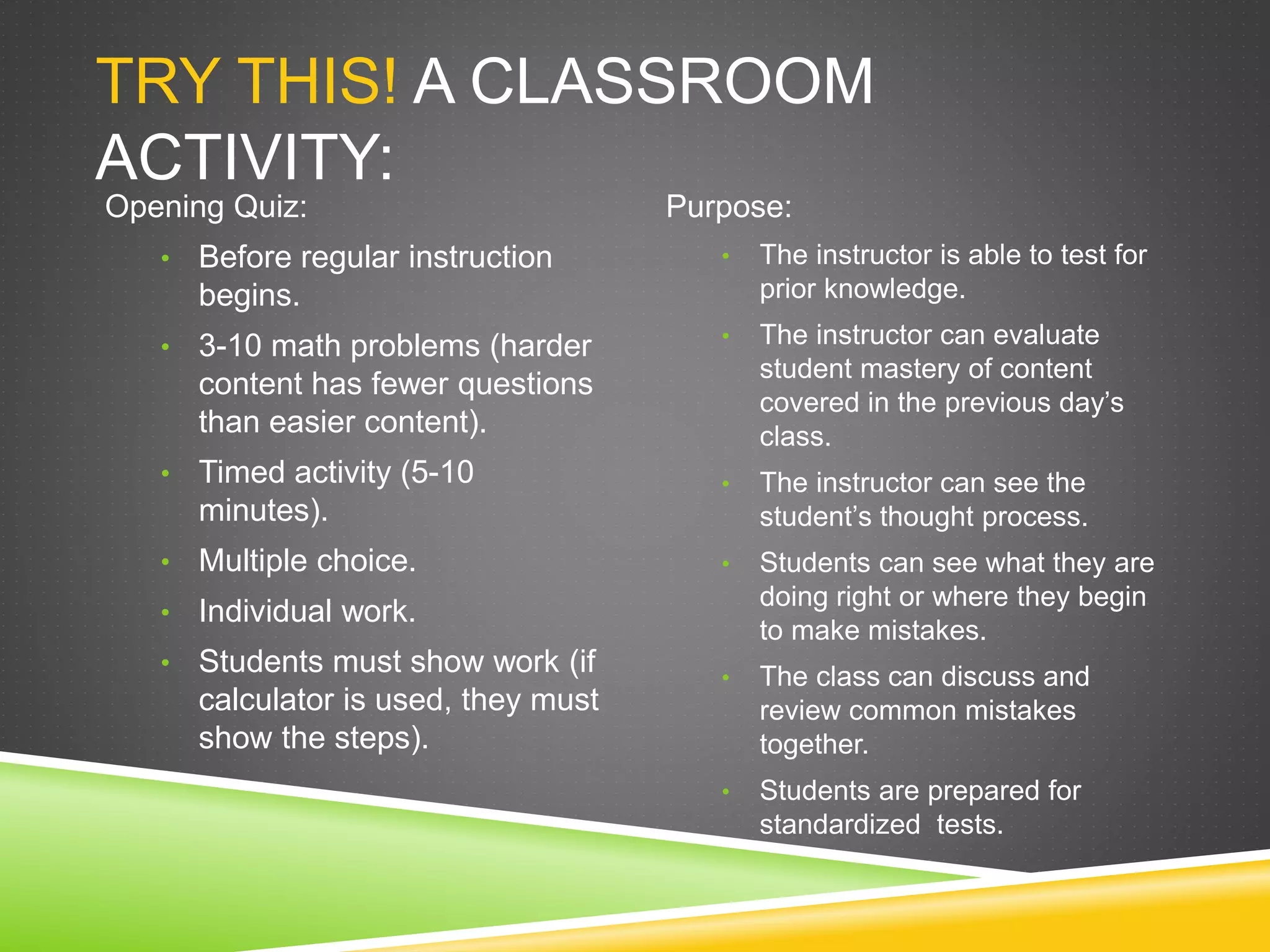 TRY THIS! A CLASSROOM
ACTIVITY:
Opening Quiz:
• Before regular instruction
begins.
• 3-10 math problems (harder
content has fewer questions
than easier content).
• Timed activity (5-10
minutes).
• Multiple choice.
• Individual work.
• Students must show work (if
calculator is used, they must
show the steps).
Purpose:
• The instructor is able to test for
prior knowledge.
• The instructor can evaluate
student mastery of content
covered in the previous day’s
class.
• The instructor can see the
student’s thought process.
• Students can see what they are
doing right or where they begin
to make mistakes.
• The class can discuss and
review common mistakes
together.
• Students are prepared for
standardized tests.
 