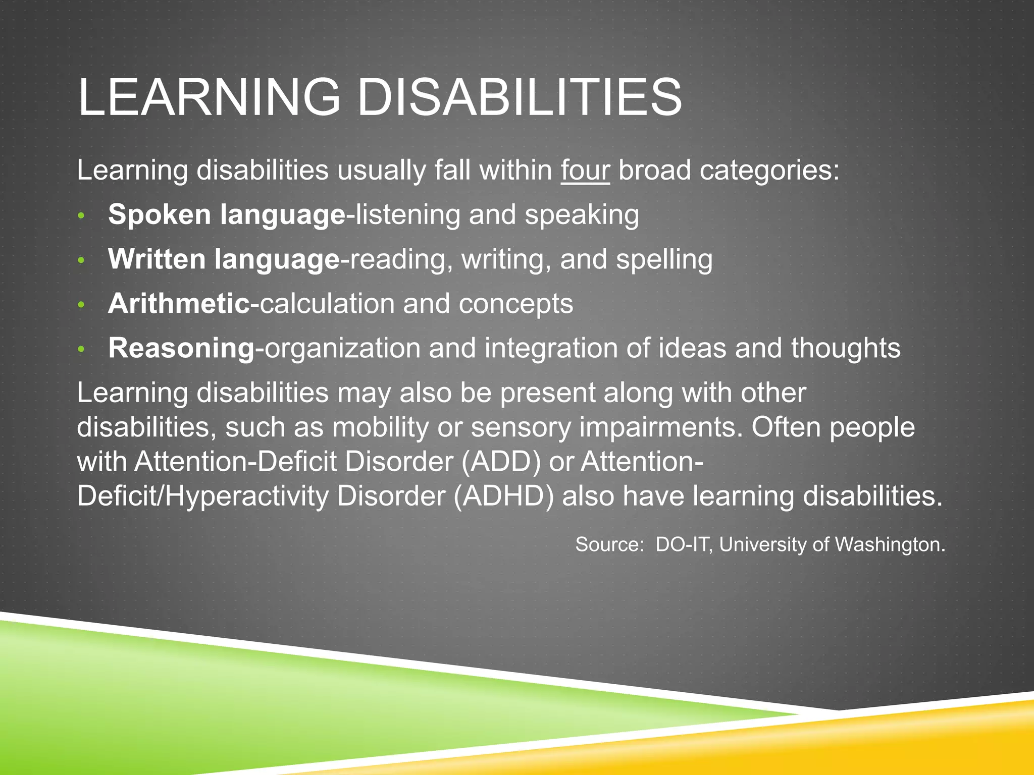 LEARNING DISABILITIES
Learning disabilities usually fall within four broad categories:
• Spoken language-listening and speaking
• Written language-reading, writing, and spelling
• Arithmetic-calculation and concepts
• Reasoning-organization and integration of ideas and thoughts
Learning disabilities may also be present along with other
disabilities, such as mobility or sensory impairments. Often people
with Attention-Deficit Disorder (ADD) or Attention-
Deficit/Hyperactivity Disorder (ADHD) also have learning disabilities.
Source: DO-IT, University of Washington.
 