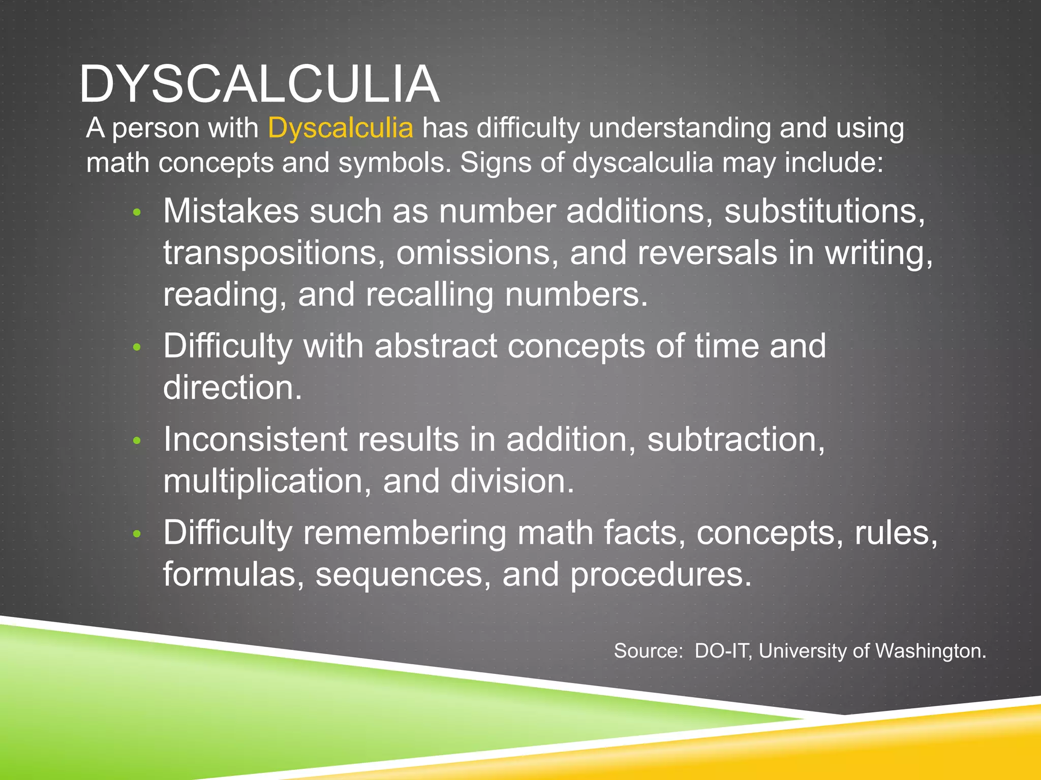 DYSCALCULIA
A person with Dyscalculia has difficulty understanding and using
math concepts and symbols. Signs of dyscalculia may include:
• Mistakes such as number additions, substitutions,
transpositions, omissions, and reversals in writing,
reading, and recalling numbers.
• Difficulty with abstract concepts of time and
direction.
• Inconsistent results in addition, subtraction,
multiplication, and division.
• Difficulty remembering math facts, concepts, rules,
formulas, sequences, and procedures.
Source: DO-IT, University of Washington.
 