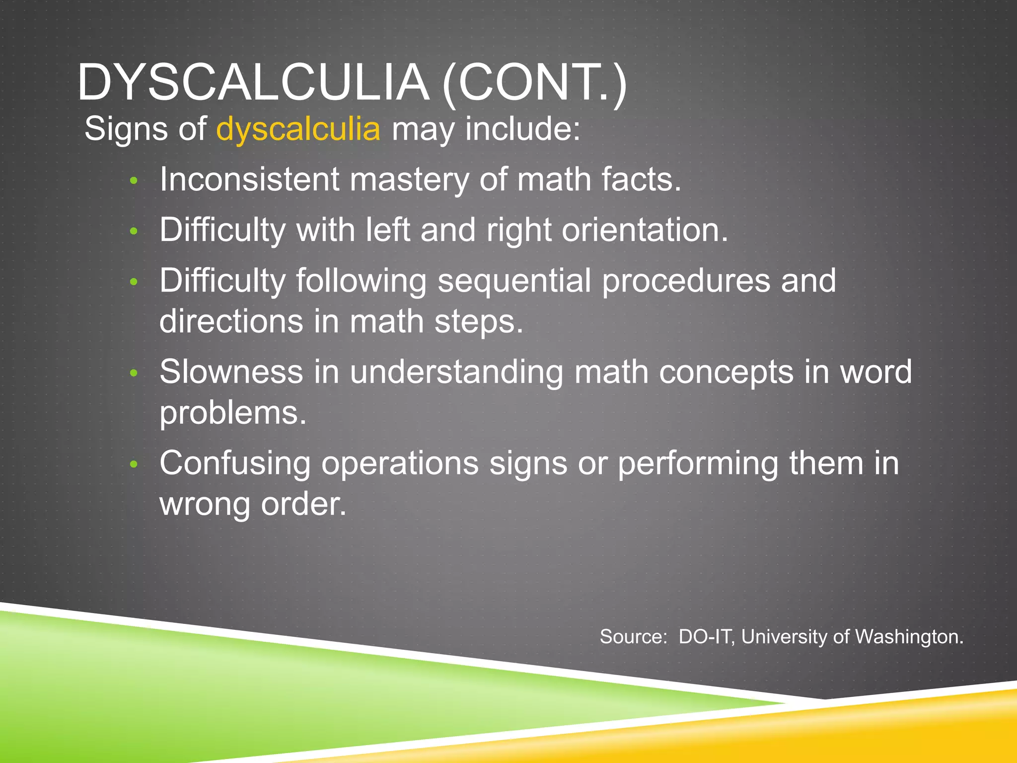 DYSCALCULIA (CONT.)
Signs of dyscalculia may include:
• Inconsistent mastery of math facts.
• Difficulty with left and right orientation.
• Difficulty following sequential procedures and
directions in math steps.
• Slowness in understanding math concepts in word
problems.
• Confusing operations signs or performing them in
wrong order.
Source: DO-IT, University of Washington.
 