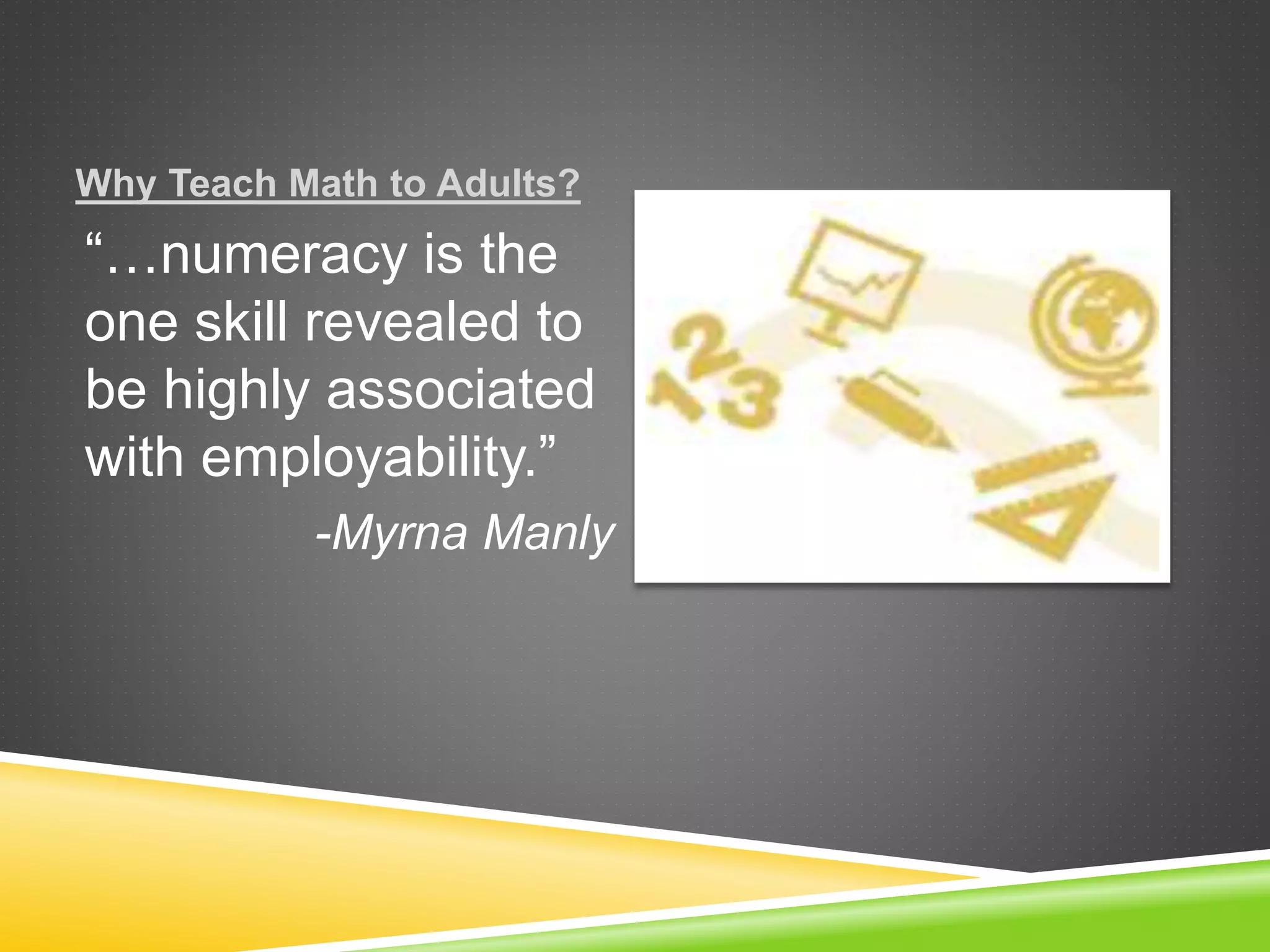 Why Teach Math to Adults?
“…numeracy is the
one skill revealed to
be highly associated
with employability.”
-Myrna Manly
 