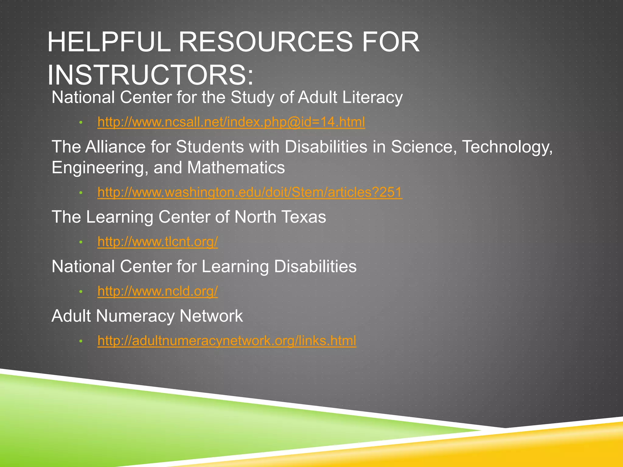 HELPFUL RESOURCES FOR
INSTRUCTORS:
National Center for the Study of Adult Literacy
• http://www.ncsall.net/index.php@id=14.html
The Alliance for Students with Disabilities in Science, Technology,
Engineering, and Mathematics
• http://www.washington.edu/doit/Stem/articles?251
The Learning Center of North Texas
• http://www.tlcnt.org/
National Center for Learning Disabilities
• http://www.ncld.org/
Adult Numeracy Network
• http://adultnumeracynetwork.org/links.html
 