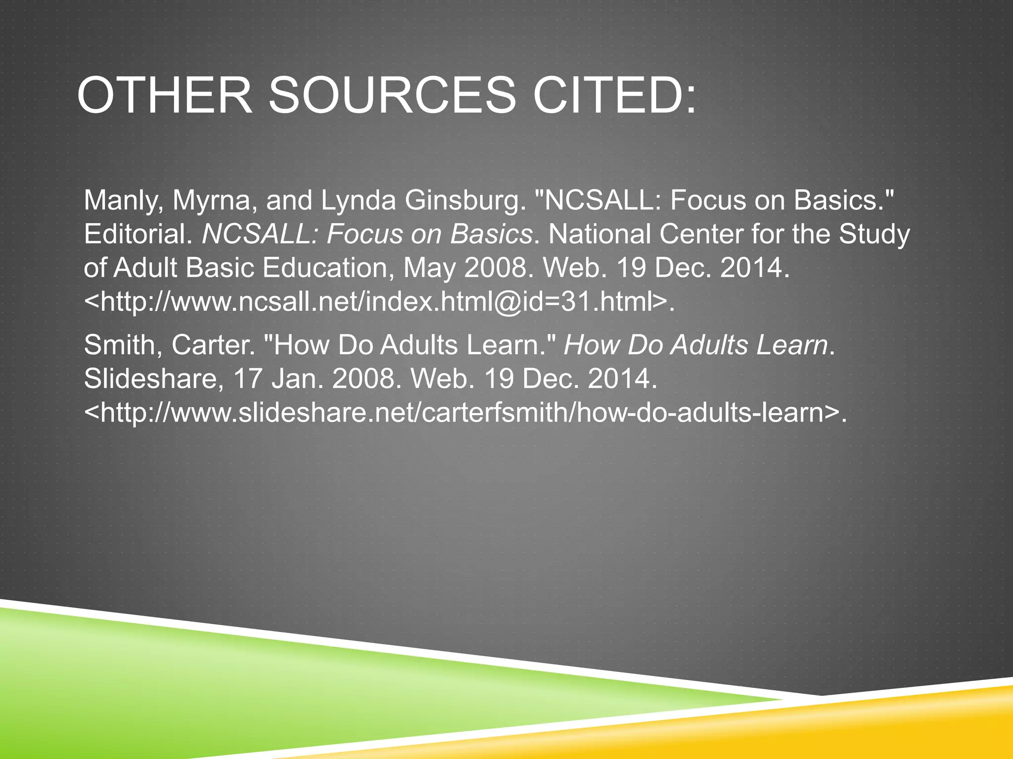 OTHER SOURCES CITED:
Manly, Myrna, and Lynda Ginsburg. "NCSALL: Focus on Basics."
Editorial. NCSALL: Focus on Basics. National Center for the Study
of Adult Basic Education, May 2008. Web. 19 Dec. 2014.
<http://www.ncsall.net/index.html@id=31.html>.
Smith, Carter. "How Do Adults Learn." How Do Adults Learn.
Slideshare, 17 Jan. 2008. Web. 19 Dec. 2014.
<http://www.slideshare.net/carterfsmith/how-do-adults-learn>.
 