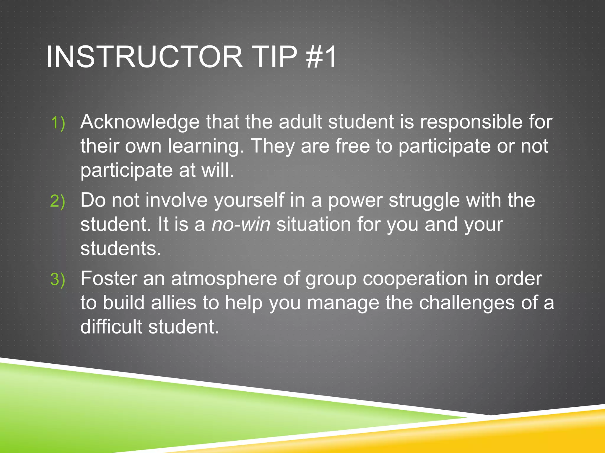 INSTRUCTOR TIP #1
1) Acknowledge that the adult student is responsible for
their own learning. They are free to participate or not
participate at will.
2) Do not involve yourself in a power struggle with the
student. It is a no-win situation for you and your
students.
3) Foster an atmosphere of group cooperation in order
to build allies to help you manage the challenges of a
difficult student.
 