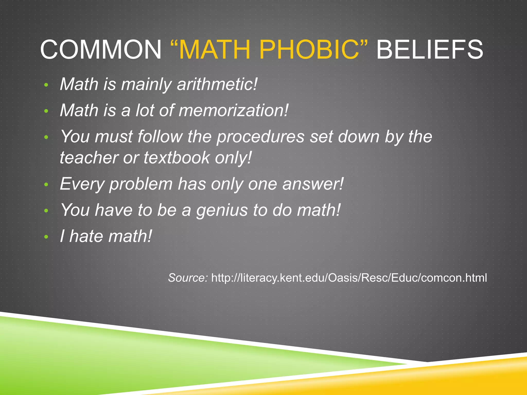 COMMON “MATH PHOBIC” BELIEFS
• Math is mainly arithmetic!
• Math is a lot of memorization!
• You must follow the procedures set down by the
teacher or textbook only!
• Every problem has only one answer!
• You have to be a genius to do math!
• I hate math!
Source: http://literacy.kent.edu/Oasis/Resc/Educ/comcon.html
 