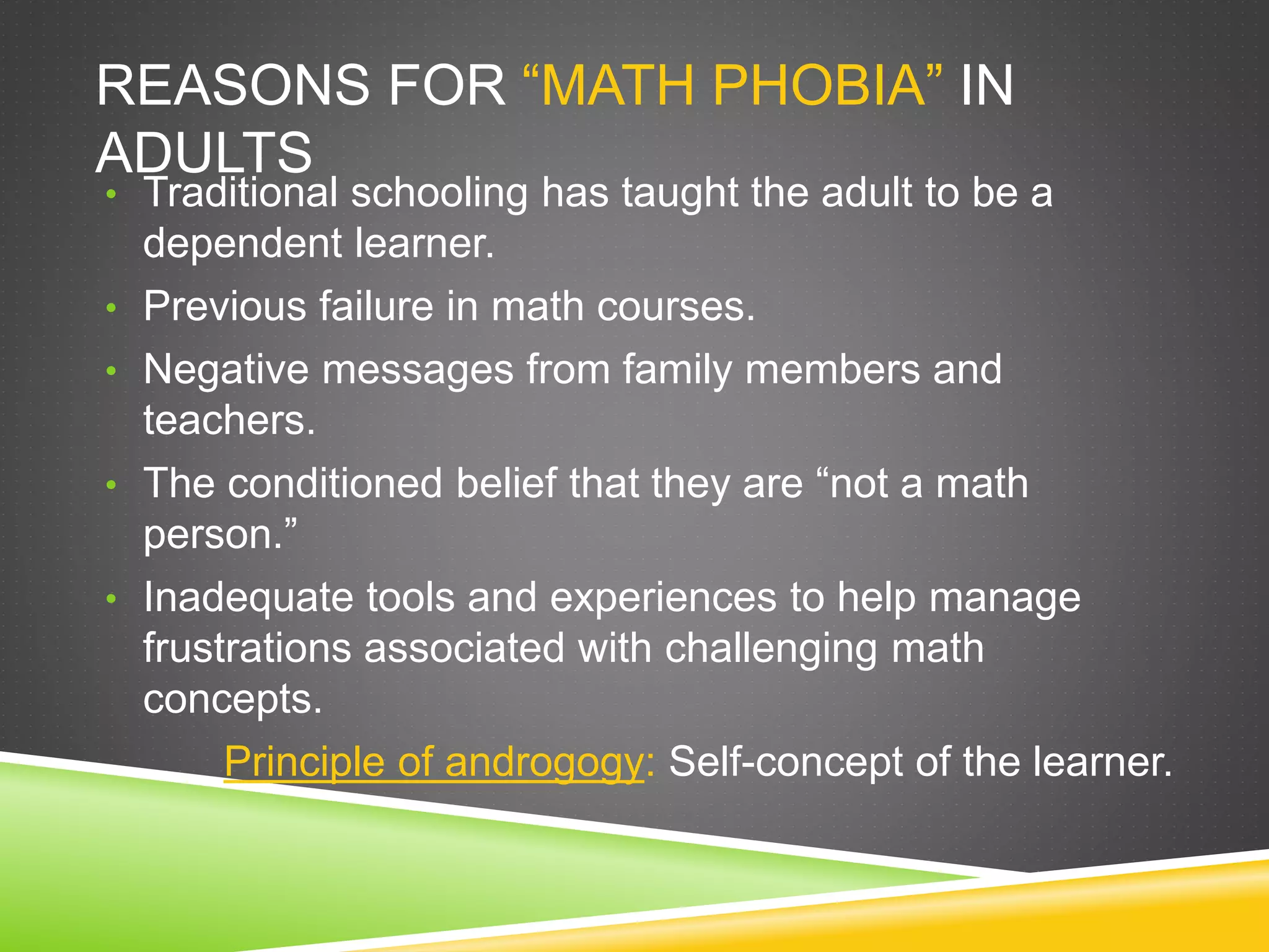 REASONS FOR “MATH PHOBIA” IN
ADULTS
• Traditional schooling has taught the adult to be a
dependent learner.
• Previous failure in math courses.
• Negative messages from family members and
teachers.
• The conditioned belief that they are “not a math
person.”
• Inadequate tools and experiences to help manage
frustrations associated with challenging math
concepts.
Principle of androgogy: Self-concept of the learner.
 