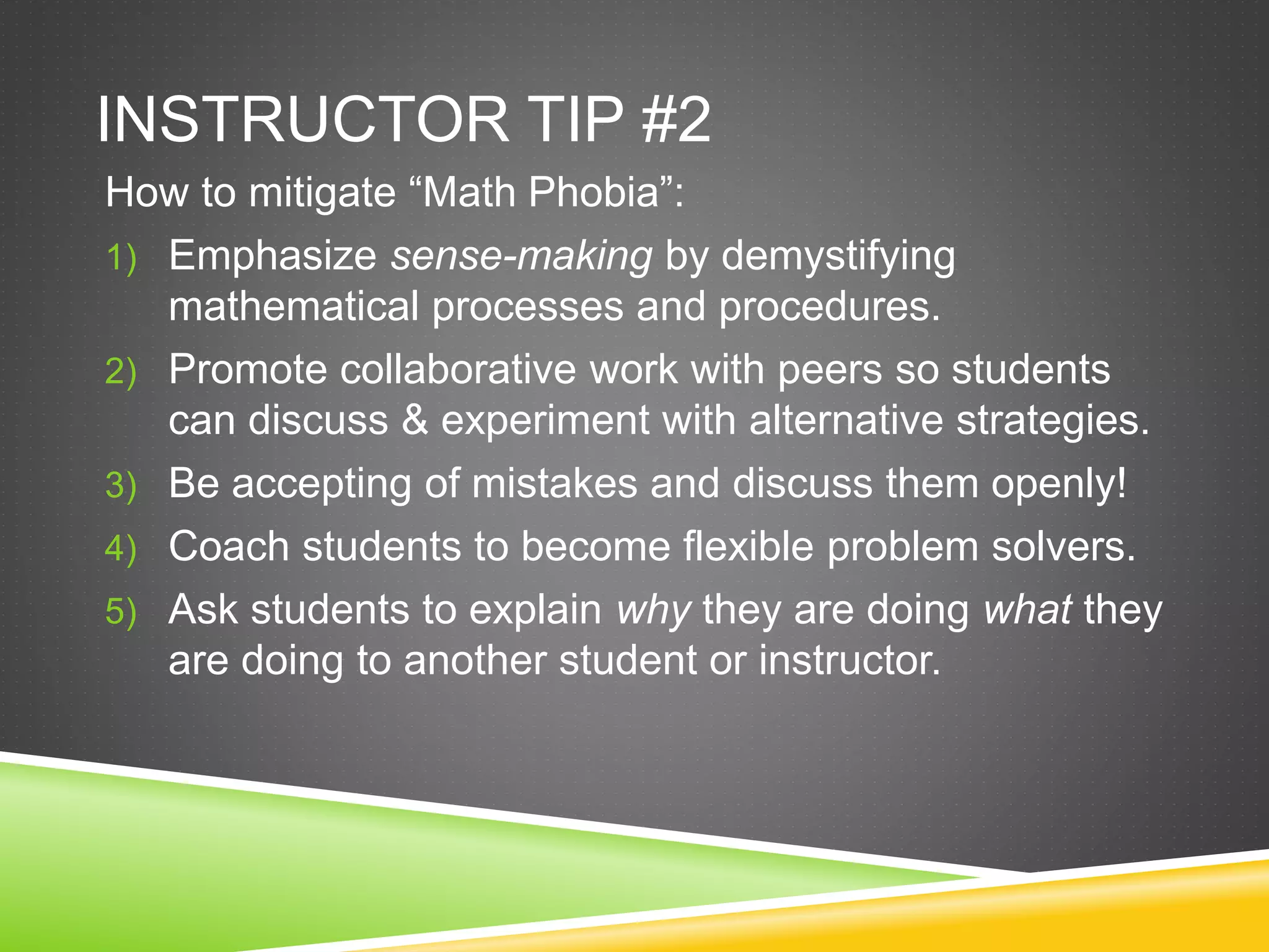 INSTRUCTOR TIP #2
How to mitigate “Math Phobia”:
1) Emphasize sense-making by demystifying
mathematical processes and procedures.
2) Promote collaborative work with peers so students
can discuss & experiment with alternative strategies.
3) Be accepting of mistakes and discuss them openly!
4) Coach students to become flexible problem solvers.
5) Ask students to explain why they are doing what they
are doing to another student or instructor.
 
