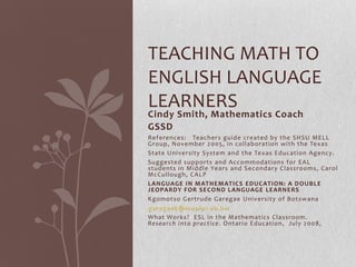 TEACHING MATH TO
ENGLISH LANGUAGE
LEARNERS
Cindy Smith, Mathematics Coach
GSSD
References: Teachers guide created by the SHSU MELL
Group, November 2005, in collaboration with the Texas
State University System and the Texas Education Agency.
Suggested supports and Accommodations for EAL
students in Middle Years and Secondary Classrooms, Carol
McCullough, CALP
LANGUAGE IN MATHEMATICS EDUCATION: A D OUBLE
JEOPARDY FOR SECOND LANGUAGE LEARNERS
Kgomotso Gertrude Garegae University of Botswana
garegaek@mopipi.ub.bw
What Works? ESL in the Mathematics Classroom.
Research into practice. Ontario Education, July 2008,
 