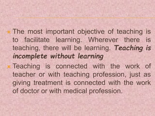  The most important objective of teaching is
to facilitate learning. Wherever there is
teaching, there will be learning. Teaching is
incomplete without learning
 Teaching is connected with the work of
teacher or with teaching profession, just as
giving treatment is connected with the work
of doctor or with medical profession.
 