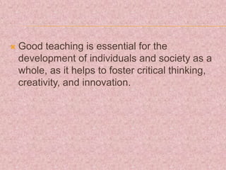  Good teaching is essential for the
development of individuals and society as a
whole, as it helps to foster critical thinking,
creativity, and innovation.
 