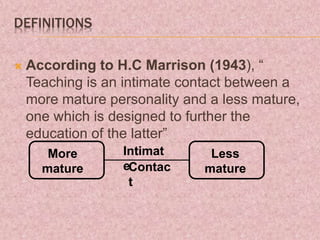 DEFINITIONS
 According to H.C Marrison (1943), “
Teaching is an intimate contact between a
more mature personality and a less mature,
one which is designed to further the
education of the latter”
More
mature
Less
mature
Intimat
eContac
t
 