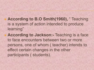  According to B.O Smith(1960), “ Teaching
is a system of action intended to produce
learning”
 According to Jackson:- Teaching is a face
to face encounters between two or more
persons, one of whom ( teacher) intends to
effect certain changes in the other
participants ( students).
 