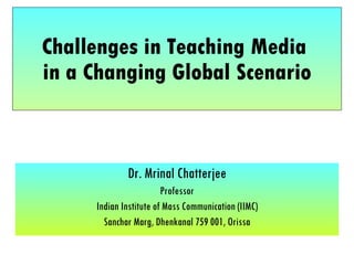 Challenges in Teaching Media  in a Changing Global Scenario Dr. Mrinal Chatterjee Professor Indian Institute of Mass Communication (IIMC) Sanchar Marg, Dhenkanal 759 001, Orissa 