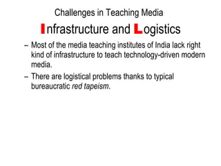Challenges in Teaching Media   I nfrastructure and  L ogistics Most of the media teaching institutes of India lack right kind of infrastructure to teach technology-driven modern media. There are logistical problems thanks to typical bureaucratic  red tapeism .  