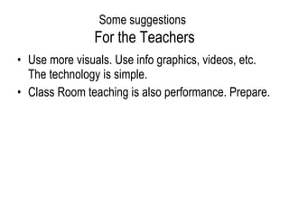 Some suggestions   For the Teachers Use more visuals. Use info graphics, videos, etc. The technology is simple. Class Room teaching is also performance. Prepare.  