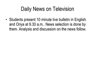 Daily News on Television Students present 10 minute live bulletin in English and Oriya at 9.30 a.m.. News selection is done by them. Analysis and discussion on the news follow.  