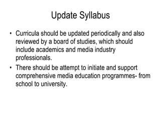 Update Syllabus Curricula should be updated periodically and also reviewed by a board of studies, which should include academics and media industry professionals. There should be attempt to initiate and support comprehensive media education programmes- from school to university. 