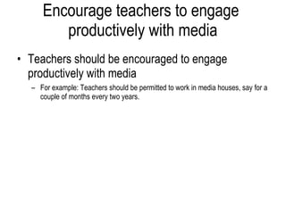 Encourage teachers to engage  productively with media Teachers should be encouraged to engage productively with media For example: Teachers should be permitted to work in media houses, say for a couple of months every two years. 