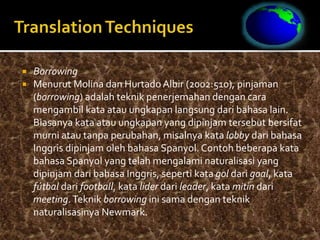  Borrowing
 Menurut Molina dan Hurtado Albir (2002:510), pinjaman
(borrowing) adalah teknik penerjemahan dengan cara
mengambil kata atau ungkapan langsung dari bahasa lain.
Biasanya kata atau ungkapan yang dipinjam tersebut bersifat
murni atau tanpa perubahan, misalnya kata lobby dari bahasa
Inggris dipinjam oleh bahasa Spanyol. Contoh beberapa kata
bahasa Spanyol yang telah mengalami naturalisasi yang
dipinjam dari bahasa Inggris, seperti kata gol dari goal, kata
fútbal dari football, kata lider dari leader, kata mitin dari
meeting.Teknik borrowing ini sama dengan teknik
naturalisasinya Newmark.
 