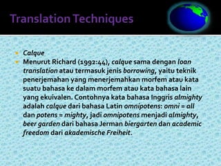  Calque
 Menurut Richard (1992:44), calque sama dengan loan
translation atau termasuk jenis borrowing, yaitu teknik
penerjemahan yang menerjemahkan morfem atau kata
suatu bahasa ke dalam morfem atau kata bahasa lain
yang ekuivalen. Contohnya kata bahasa Inggris almighty
adalah calque dari bahasa Latin omnipotens: omni = all
dan potens = mighty, jadi omnipotens menjadi almighty,
beer garden dari bahasa Jerman biergarten dan academic
freedom dari akademische Freiheit.
 