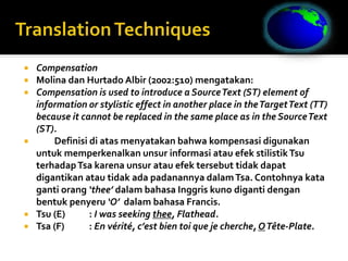  Compensation
 Molina dan Hurtado Albir (2002:510) mengatakan:
 Compensation is used to introduce a SourceText (ST) element of
information or stylistic effect in another place in theTargetText (TT)
because it cannot be replaced in the same place as in the SourceText
(ST).
 Definisi di atas menyatakan bahwa kompensasi digunakan
untuk memperkenalkan unsur informasi atau efek stilistikTsu
terhadapTsa karena unsur atau efek tersebut tidak dapat
digantikan atau tidak ada padanannya dalamTsa. Contohnya kata
ganti orang ‘thee’ dalam bahasa Inggris kuno diganti dengan
bentuk penyeru ‘O’ dalam bahasa Francis.
 Tsu (E) : I was seeking thee, Flathead.
 Tsa (F) : En vérité, c’est bien toi que je cherche, OTête-Plate.
 