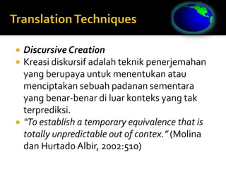  Discursive Creation
 Kreasi diskursif adalah teknik penerjemahan
yang berupaya untuk menentukan atau
menciptakan sebuah padanan sementara
yang benar-benar di luar konteks yang tak
terprediksi.
 “To establish a temporary equivalence that is
totally unpredictable out of contex.” (Molina
dan Hurtado Albir, 2002:510)
 