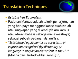  Established Equivalent
 Padanan Mantap adalah teknik penerjemahan
yang berupaya menggunakan sebuah istilah
atau ungkapan yang dikenal (dalam kamus
atau aturan bahasa sebagaimana mestinya)
sebagai sebuah padanan dalamTsa.
 “Established equivalent is to use a term or
expression recognized (by dictionary or
language in use) as an equivalent in theTL.”
(Molina dan Hurtado Albir, 2002:510)
 