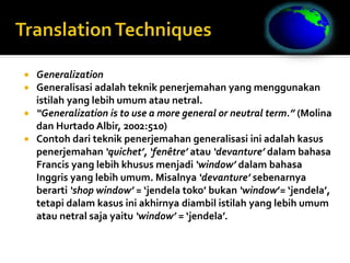  Generalization
 Generalisasi adalah teknik penerjemahan yang menggunakan
istilah yang lebih umum atau netral.
 “Generalization is to use a more general or neutral term.” (Molina
dan Hurtado Albir, 2002:510)
 Contoh dari teknik penerjemahan generalisasi ini adalah kasus
penerjemahan ‘quichet’, ‘fenêtre’ atau ‘devanture’ dalam bahasa
Francis yang lebih khusus menjadi ‘window’ dalam bahasa
Inggris yang lebih umum. Misalnya ‘devanture’ sebenarnya
berarti ‘shop window’ = ‘jendela toko’ bukan ‘window’= ‘jendela’,
tetapi dalam kasus ini akhirnya diambil istilah yang lebih umum
atau netral saja yaitu ‘window’ = ‘jendela’.
 