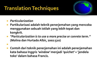  Particularization
 Partikularisasi adalah teknik penerjemahan yang mencoba
menggunakan sebuah istilah yang lebih tepat dan
kongkrit.
 “Particularization is to use a more precise or conrete term.”
(Molina dan Hurtado Albir, 2002:510)

 Contoh dari teknik penerjemahan ini adalah penerjemahan
kata bahasa Inggris ‘window’ menjadi ‘quichet’ = ‘jendela
toko’ dalam bahasa Francis.
 