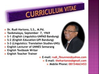  Dr. Rudi Hartono, S.S., M.Pd.
 Tasikmalaya, September 7, 1969
 S-1 (English Linguistics-UNPAD Bandung)
 S-2 (English Education-UPI Bandung)
 S-3 (Linguistics: Translation Studies-UNS)
 English Lecturer of UNNES Semarang
 English Textbook Writer
 English Teacher Trainer
 E-mail: rudi_fbsunnes@yahoo.com
 E-mail: thehartonos@gmail.com
 Mobile Phone: 08154663453
 