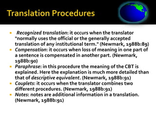  )Recognized translation: it occurs when the translator
"normally uses the official or the generally accepted
translation of any institutional term." (Newmark, 1988b:89)
 Compensation: it occurs when loss of meaning in one part of
a sentence is compensated in another part. (Newmark,
1988b:90)
 Paraphrase: in this procedure the meaning of the CBT is
explained. Here the explanation is much more detailed than
that of descriptive equivalent. (Newmark, 1988b:91)
 Couplets: it occurs when the translator combines two
different procedures. (Newmark, 1988b:91)
 Notes: notes are additional information in a translation.
(Newmark, 1988b:91)
 