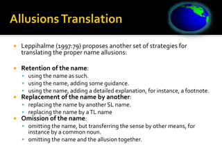  Leppihalme (1997:79) proposes another set of strategies for
translating the proper name allusions:
 Retention of the name:
 using the name as such.
 using the name, adding some guidance.
 using the name, adding a detailed explanation, for instance, a footnote.
 Replacement of the name by another:
 replacing the name by another SL name.
 replacing the name by aTL name
 Omission of the name:
 omitting the name, but transferring the sense by other means, for
instance by a common noun.
 omitting the name and the allusion together.
 