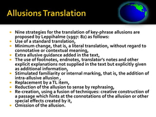  Nine strategies for the translation of key-phrase allusions are
proposed by Leppihalme (1997: 82) as follows:
 Use of a standard translation,
 Minimum change, that is, a literal translation, without regard to
connotative or contextual meaning,
 Extra allusive guidance added in the text,
 The use of footnotes, endnotes, translator's notes and other
explicit explanations not supplied in the text but explicitly given
as additional information,
 Stimulated familiarity or internal marking, that is, the addition of
intra-allusive allusion ,
 Replacement by aTL item,
 Reduction of the allusion to sense by rephrasing,
 Re-creation, using a fusion of techniques: creative construction of
a passage which hints at the connotations of the allusion or other
special effects created by it,
 Omission of the allusion.
 