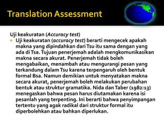 Uji keakuratan (Accuracy test)
 Uji keakuratan (accuracy test) berarti mengecek apakah
makna yang dipindahkan dariTsu itu sama dengan yang
ada diTsa.Tujuan penerjemah adalah mengkomunikasikan
makna secara akurat. Penerjemah tidak boleh
mengabaikan, menambah atau mengurangi pesan yang
terkandung dalamTsu karena terpengaruh oleh bentuk
formal Bsa. Namun demikian untuk menyatakan makna
secara akurat, penerjemah boleh melakukan perubahan
bentuk atau struktur gramatika. Nida danTaber (1982:13)
menegaskan bahwa pesan harus diutamakan karena isi
pesanlah yang terpenting. Ini berarti bahwa penyimpangan
tertentu yang agak radikal dari struktur formal itu
diperbolehkan atau bahkan diperlukan.
 