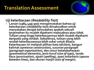 Uji keterbacaan (ReadabilityTest)
 Larson (1984:499-500) mengemukakan bahwa uji
keterbacaan (readability test) dimaksudkan untuk
menyatakan derajat kemudahan apakah sebuah
terjemahan itu mudah dipahami maksudnya atau tidak.
Tulisan yang tinggi keterbacaannya lebih mudah dipahami
daripada yang rendah. Sebaliknya, tulisan yang lebih
rendah keterbacaannya lebih sukar untuk dibaca.
Keterbacaan ini meliputi pilihan kata (diction), bangun
kalimat (sentence construction), susunan paragraph
(paragraph organization), dan unsur ketatabahasaan
(grammatical elements), jenis huruf (size of type), tanda
baca (punctuation), ejaan (spelling), spasi antarbaris (spaces
between lines), dan ukuran marjin (size of margin).
 