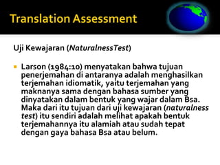Uji Kewajaran (NaturalnessTest)
 Larson (1984:10) menyatakan bahwa tujuan
penerjemahan di antaranya adalah menghasilkan
terjemahan idiomatik, yaitu terjemahan yang
maknanya sama dengan bahasa sumber yang
dinyatakan dalam bentuk yang wajar dalam Bsa.
Maka dari itu tujuan dari uji kewajaran (naturalness
test) itu sendiri adalah melihat apakah bentuk
terjemahannya itu alamiah atau sudah tepat
dengan gaya bahasa Bsa atau belum.
 