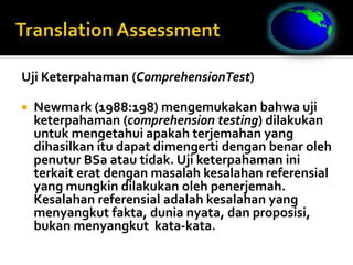 Uji Keterpahaman (ComprehensionTest)
 Newmark (1988:198) mengemukakan bahwa uji
keterpahaman (comprehension testing) dilakukan
untuk mengetahui apakah terjemahan yang
dihasilkan itu dapat dimengerti dengan benar oleh
penutur BSa atau tidak. Uji keterpahaman ini
terkait erat dengan masalah kesalahan referensial
yang mungkin dilakukan oleh penerjemah.
Kesalahan referensial adalah kesalahan yang
menyangkut fakta, dunia nyata, dan proposisi,
bukan menyangkut kata-kata.
 