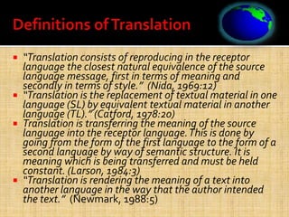  “Translation consists of reproducing in the receptor
language the closest natural equivalence of the source
language message, first in terms of meaning and
secondly in terms of style.” (Nida, 1969:12)
 “Translation is the replacement of textual material in one
language (SL) by equivalent textual material in another
language (TL).” (Catford, 1978:20)
 Translation is transferring the meaning of the source
language into the receptor language.This is done by
going from the form of the first language to the form of a
second language by way of semantic structure. It is
meaning which is being transferred and must be held
constant. (Larson, 1984:3)
 “Translation is rendering the meaning of a text into
another language in the way that the author intended
the text.” (Newmark, 1988:5)
 