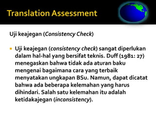 Uji keajegan (Consistency Check)
 Uji keajegan (consistency check) sangat diperlukan
dalam hal-hal yang bersifat teknis. Duff (1981: 27)
menegaskan bahwa tidak ada aturan baku
mengenai bagaimana cara yang terbaik
menyatakan ungkapan BSu. Namun, dapat dicatat
bahwa ada beberapa kelemahan yang harus
dihindari. Salah satu kelemahan itu adalah
ketidakajegan (inconsistency).
 