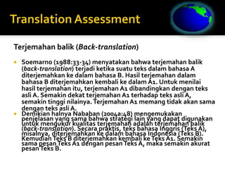 Terjemahan balik (Back-translation)
 Soemarno (1988:33-34) menyatakan bahwa terjemahan balik
(back-translation) terjadi ketika suatu teks dalam bahasa A
diterjemahkan ke dalam bahasa B. Hasil terjemahan dalam
bahasa B diterjemahkan kembali ke dalam A1. Untuk menilai
hasil terjemahan itu, terjemahan A1 dibandingkan dengan teks
asli A. Semakin dekat terjemahan A1 terhadap teks asli A,
semakin tinggi nilainya. Terjemahan A1 memang tidak akan sama
dengan teks asli A.
 Demikian halnya Nababan (2004a:48) mengemukakan
penjelasan yang sama bahwa strategi lain yang dapat digunakan
untuk mengukur kualitas terjemahan adalah terjemahan balik
(back-translation). Secara praktis, teks bahasa Inggris (Teks A),
misalnya, diterjemahkan ke dalam bahasa Indonesia (Teks B).
KemudianTeks B diterjemahkan kembali keTeks A1. Semakin
sama pesanTeks A1 dengan pesanTeks A, maka semakin akurat
pesanTeks B.
 