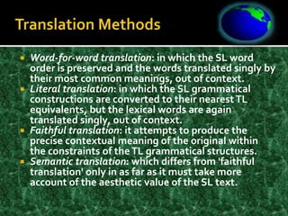  Word-for-word translation: in which the SL word
order is preserved and the words translated singly by
their most common meanings, out of context.
 Literal translation: in which the SL grammatical
constructions are converted to their nearestTL
equivalents, but the lexical words are again
translated singly, out of context.
 Faithful translation: it attempts to produce the
precise contextual meaning of the original within
the constraints of theTL grammatical structures.
 Semantic translation: which differs from 'faithful
translation' only in as far as it must take more
account of the aesthetic value of the SL text.
 