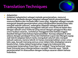  Adaptation
 Adaptasi (adaptation) sebagai metode penerjemahan, menurut
Newmark, berbeda dengan adaptasi sebagai teknik penerjemahan
menurut Molina dan Hurtado Albir (2002:509).Adaptasi sebagai metode
mengarah kepada penerjemahan yang menghasilkan keseluruhan teks
menjadi sebuah saduran, sedangkan adaptasi sebagai teknik lebih
cenderung kepada upaya mengganti sebuah unsur kultural dalam Bsu
dengan sebuah unsur kultural yang sesuai dengan pengguna Bsa atau
unsur budaya sasaran, contohnya mengganti kata bahasa Inggris
baseball dengan kata bahasa Spanyol fútbal. Konsep adaptasi di atas
selaras dengan pendapatVinay dan Darbelnet (1977) dan Margot (1979).
Jadi teknik adaptasi belum tentu mengubah seluruh teks menjadi
sebuah saduran, karena teknik ini hanya menerjemahkan unsur-unsur
teks saja, kecuali memang semua unsur dalam teks diadaptasi secara
keseluruhan. Kalau dalam terjemahan Inggris ke Indonesia kita
menjumpai terjemahan frase Dear sir menjadi ’Yang terhormat’ atau
frase Sincerely yours diterjemahkan menjadi ’Hormat saya’.Teknik
penerjemahan ini disesuaikan dengan budaya sasaran dalam bahasa
Indonesia.
 
