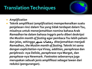  Amplification
 Teknik amplifikasi (amplification) memperkenalkan suatu
penjelasan rinci dalamTsa yang tidak terdapat dalamTsu,
misalnya untuk menerjemahkan nomina bahasa Arab
Ramadhan ke dalam bahasa Inggris perlu diberi deskripsi
the Muslim month of fasting agar pembacaTsu lebih paham
dan jelas, sehingga ‫ﺸﻬﺮ‬ ‫ﺮﻣﺿﺎﻥ‬ diterjemahkan menjadi
Ramadhan, the Muslim month of fasting.Teknik ini sama
dengan explicitation-nyaVinay, addition, paraphrase dan
periphrasis -nya Delisle, paraphrase-nya Margot, dan
paraphase-nya Newmark. Footnotes sebenarnya juga
merupakan sebuah jenis amplifikasi sebagai lawan dari
reduksi (pengurangan).
 