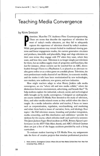 Cinema Journal 48 | No. 3 | Spring 2009




     Teaching Media Convergence

     by KEVIN SANDLER




          P
                 rimetime. Must-See TV Audience Flow. Counterprogramming.
                 These are terms that describe the experience of television for
                 most of today's media educators, yet they fail to adequately
                 capture the experience of television shared by today's students.
          While past generations may remain locked in traditional viewing pat-
          terns and linear engagement modes, the current generation circulates
          and produces, timeshifts and placeshifts, blogs and vlogs television on
          their own terms: they engage with T V when they want, where they
          want, and how they want. Television is no longer simply just television
          for them, but an endless supply chain of properties and franchises, like
          Lost for instance, whose content can be watched live on ABC, down-
          loaded through iTunes to a PlayStation 3, or played as an alternate re-
          ality game online or as a video game on a mobile phone. Television, the
          most predominant media channel of our lifetime, its economic models,
          and the stories it tells have been revolutionized by new technologies,
          new markets, new audienees, new genres, and new industries.
              How might teachers adapt to what Henry Jenkins calls media
          convergence, an era "where old and new media collide," where the
          distinctions between entertainment, advertising, and brands blur?' To
          help students explore the industrial, cultural, social, and technological
          shifts brought on by media eonvergence, I designed an undergradu-
          ate course entitled US Media Now devoted to the study of television,
          films, and other media-related events as they unfold when the class is
          taught. As a media industries scholar and teacher, I focus on issues
          such as corporatization, regulation, merchandising, and marketing
          and relate them back to issues of narrative, form, and ideology. Four
          topics—the Fall television season, branding and product integration,
          media censorship, and film distribution and exhibition—provide the
          skeleton for the course, which refreshes itself each and every semester.
          The Janet Jackson Super Bowl incident on FOX, Britney Spears's per-
          formance on the MTV Video Music Awards, and ABC's ill-fated Caveman
          show are just a few of the happy accidents provided by such a living
          curriculum.
             To evaluate student learning in US Media Now, my assignments
          take the form of creative projects that simulate professional practices

          1   Henry Jenkins, Convergence Culture: Where Old and New Media Collide (New York: New York
              University Press, 2006), 2.



84
 